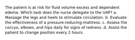 The patient is at risk for fluid volume excess and dependent edema. Which task does the nurse delegate to the UAP? a. Massage the legs and heels to stimulate circulation. b. Evaluate the effectiveness of a pressure-reducing-mattress. c. Assess the coccyx, elbows, and hips daily for signs of redness. d. Assist the patient to change position every 2 hours.