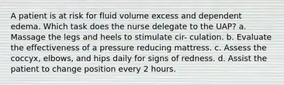 A patient is at risk for fluid volume excess and dependent edema. Which task does the nurse delegate to the UAP? a. Massage the legs and heels to stimulate cir- culation. b. Evaluate the effectiveness of a pressure reducing mattress. c. Assess the coccyx, elbows, and hips daily for signs of redness. d. Assist the patient to change position every 2 hours.