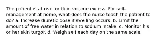 The patient is at risk for fluid volume excess. For self-management at home, what does the nurse teach the patient to do? a. Increase diuretic dose if swelling occurs. b. Limit the amount of free water in relation to sodium intake. c. Monitor his or her skin turgor. d. Weigh self each day on the same scale.