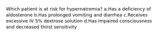 Which patient is at risk for hypernatremia? a.Has a deficiency of aldosterone b.Has prolonged vomiting and diarrhea c.Receives excessive IV 5% dextrose solution d.Has impaired consciousness and decreased thirst sensitivity