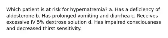 Which patient is at risk for hypernatremia? a. Has a deficiency of aldosterone b. Has prolonged vomiting and diarrhea c. Receives excessive IV 5% dextrose solution d. Has impaired consciousness and decreased thirst sensitivity.