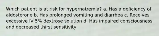 Which patient is at risk for hypernatremia? a. Has a deficiency of aldosterone b. Has prolonged vomiting and diarrhea c. Receives excessive IV 5% dextrose solution d. Has impaired consciousness and decreased thirst sensitivity