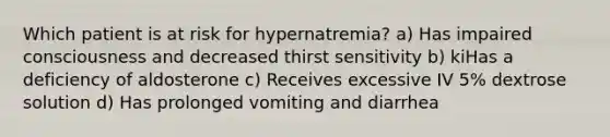 Which patient is at risk for hypernatremia? a) Has impaired consciousness and decreased thirst sensitivity b) kiHas a deficiency of aldosterone c) Receives excessive IV 5% dextrose solution d) Has prolonged vomiting and diarrhea