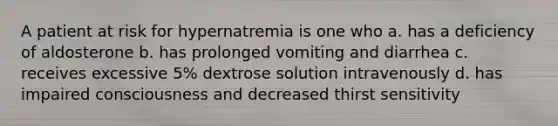 A patient at risk for hypernatremia is one who a. has a deficiency of aldosterone b. has prolonged vomiting and diarrhea c. receives excessive 5% dextrose solution intravenously d. has impaired consciousness and decreased thirst sensitivity