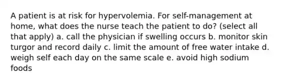 A patient is at risk for hypervolemia. For self-management at home, what does the nurse teach the patient to do? (select all that apply) a. call the physician if swelling occurs b. monitor skin turgor and record daily c. limit the amount of free water intake d. weigh self each day on the same scale e. avoid high sodium foods