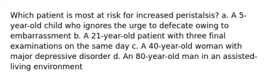 Which patient is most at risk for increased peristalsis? a. A 5-year-old child who ignores the urge to defecate owing to embarrassment b. A 21-year-old patient with three final examinations on the same day c. A 40-year-old woman with major depressive disorder d. An 80-year-old man in an assisted-living environment