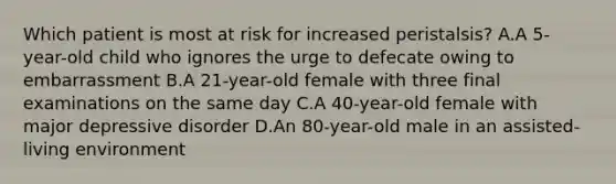 Which patient is most at risk for increased peristalsis? A.A 5-year-old child who ignores the urge to defecate owing to embarrassment B.A 21-year-old female with three final examinations on the same day C.A 40-year-old female with major depressive disorder D.An 80-year-old male in an assisted-living environment