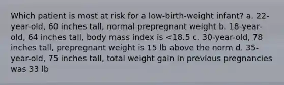 Which patient is most at risk for a low-birth-weight infant? a. 22-year-old, 60 inches tall, normal prepregnant weight b. 18-year-old, 64 inches tall, body mass index is <18.5 c. 30-year-old, 78 inches tall, prepregnant weight is 15 lb above the norm d. 35-year-old, 75 inches tall, total weight gain in previous pregnancies was 33 lb