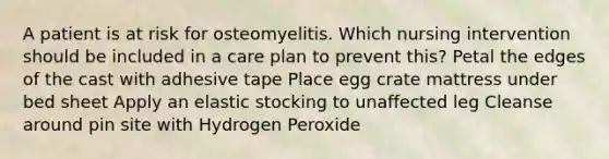 A patient is at risk for osteomyelitis. Which nursing intervention should be included in a care plan to prevent this? Petal the edges of the cast with adhesive tape Place egg crate mattress under bed sheet Apply an elastic stocking to unaffected leg Cleanse around pin site with Hydrogen Peroxide