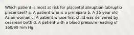 Which patient is most at risk for placental abruption (abruptio placentae)? a. A patient who is a primipara b. A 35-year-old Asian woman c. A patient whose first child was delivered by cesarean birth d. A patient with a blood pressure reading of 160/90 mm Hg