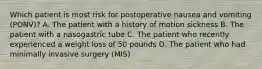 Which patient is most risk for postoperative nausea and vomiting (PONV)? A. The patient with a history of motion sickness B. The patient with a nasogastric tube C. The patient who recently experienced a weight loss of 50 pounds D. The patient who had minimally invasive surgery (MIS)