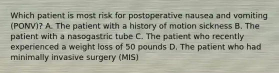 Which patient is most risk for postoperative nausea and vomiting (PONV)? A. The patient with a history of motion sickness B. The patient with a nasogastric tube C. The patient who recently experienced a weight loss of 50 pounds D. The patient who had minimally invasive surgery (MIS)