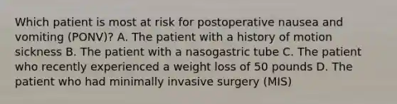 Which patient is most at risk for postoperative nausea and vomiting (PONV)? A. The patient with a history of motion sickness B. The patient with a nasogastric tube C. The patient who recently experienced a weight loss of 50 pounds D. The patient who had minimally invasive surgery (MIS)