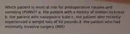 Which patient is most at risk for postoperative nausea and vomiting (PONV)? a. the patient with a history of motion sickness b. the patient with nasogastric tube c. the patient who recently experienced a weight loss of 50 pounds d. the patient who had minimally invasive surgery (MIS)