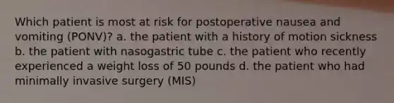 Which patient is most at risk for postoperative nausea and vomiting (PONV)? a. the patient with a history of motion sickness b. the patient with nasogastric tube c. the patient who recently experienced a weight loss of 50 pounds d. the patient who had minimally invasive surgery (MIS)