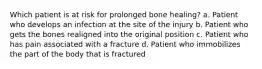 Which patient is at risk for prolonged bone healing? a. Patient who develops an infection at the site of the injury b. Patient who gets the bones realigned into the original position c. Patient who has pain associated with a fracture d. Patient who immobilizes the part of the body that is fractured