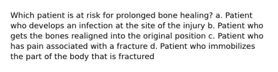 Which patient is at risk for prolonged bone healing? a. Patient who develops an infection at the site of the injury b. Patient who gets the bones realigned into the original position c. Patient who has pain associated with a fracture d. Patient who immobilizes the part of the body that is fractured