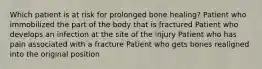 Which patient is at risk for prolonged bone healing? Patient who immobilized the part of the body that is fractured Patient who develops an infection at the site of the injury Patient who has pain associated with a fracture Patient who gets bones realigned into the original position