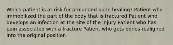 Which patient is at risk for prolonged bone healing? Patient who immobilized the part of the body that is fractured Patient who develops an infection at the site of the injury Patient who has pain associated with a fracture Patient who gets bones realigned into the original position