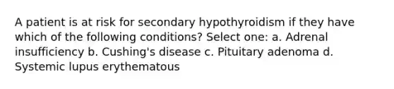 A patient is at risk for secondary hypothyroidism if they have which of the following conditions? Select one: a. Adrenal insufficiency b. Cushing's disease c. Pituitary adenoma d. Systemic lupus erythematous