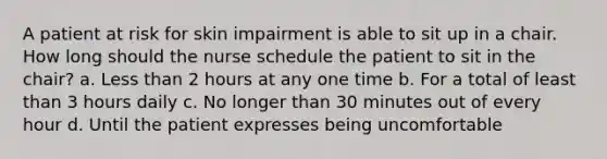 A patient at risk for skin impairment is able to sit up in a chair. How long should the nurse schedule the patient to sit in the chair? a. <a href='https://www.questionai.com/knowledge/k7BtlYpAMX-less-than' class='anchor-knowledge'>less than</a> 2 hours at any one time b. For a total of least than 3 hours daily c. No longer than 30 minutes out of every hour d. Until the patient expresses being uncomfortable