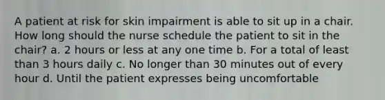 A patient at risk for skin impairment is able to sit up in a chair. How long should the nurse schedule the patient to sit in the chair? a. 2 hours or less at any one time b. For a total of least than 3 hours daily c. No longer than 30 minutes out of every hour d. Until the patient expresses being uncomfortable