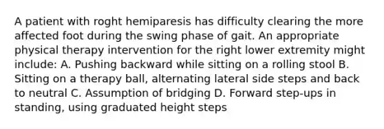 A patient with roght hemiparesis has difficulty clearing the more affected foot during the swing phase of gait. An appropriate physical therapy intervention for the right lower extremity might include: A. Pushing backward while sitting on a rolling stool B. Sitting on a therapy ball, alternating lateral side steps and back to neutral C. Assumption of bridging D. Forward step-ups in standing, using graduated height steps