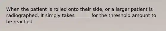 When the patient is rolled onto their side, or a larger patient is radiographed, it simply takes ______ for the threshold amount to be reached