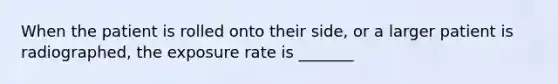 When the patient is rolled onto their side, or a larger patient is radiographed, the exposure rate is _______