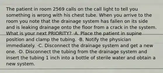 The patient in room 2569 calls on the call light to tell you something is wrong with his chest tube. When you arrive to the room you note that the drainage system has fallen on its side and is leaking drainage onto the floor from a crack in the system. What is your next PRIORITY? ·A. Place the patient in supine position and clamp the tubing. ·B. Notify the physician immediately. ·C. Disconnect the drainage system and get a new one. ·D. Disconnect the tubing from the drainage system and insert the tubing 1 inch into a bottle of sterile water and obtain a new system.