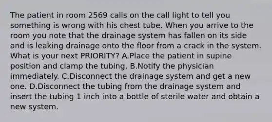 The patient in room 2569 calls on the call light to tell you something is wrong with his chest tube. When you arrive to the room you note that the drainage system has fallen on its side and is leaking drainage onto the floor from a crack in the system. What is your next PRIORITY? A.Place the patient in supine position and clamp the tubing. B.Notify the physician immediately. C.Disconnect the drainage system and get a new one. D.Disconnect the tubing from the drainage system and insert the tubing 1 inch into a bottle of sterile water and obtain a new system.