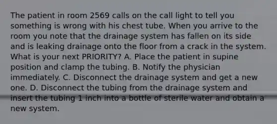 The patient in room 2569 calls on the call light to tell you something is wrong with his chest tube. When you arrive to the room you note that the drainage system has fallen on its side and is leaking drainage onto the floor from a crack in the system. What is your next PRIORITY? A. Place the patient in supine position and clamp the tubing. B. Notify the physician immediately. C. Disconnect the drainage system and get a new one. D. Disconnect the tubing from the drainage system and insert the tubing 1 inch into a bottle of sterile water and obtain a new system.