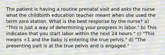 The patient is having a routine prenatal visit and asks the nurse what the childbirth education teacher meant when she used the term zero station. What is the best response by the nurse? a) "This is just a way of determining your progress in labor." b) This indicates that you start labor within the next 24 hours." c) "This means +1 and the baby is entering the true pelvis." d) "The presenting part is at the true pelvis and is engaged."