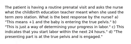 The patient is having a routine prenatal visit and asks the nurse what the childbirth education teacher meant when she used the term zero station. What is the best response by the nurse? a) "This means +1 and the baby is entering the true pelvis." b) "This is just a way of determining your progress in labor." c) This indicates that you start labor within the next 24 hours." d) "The presenting part is at the true pelvis and is engaged."