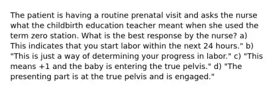 The patient is having a routine prenatal visit and asks the nurse what the childbirth education teacher meant when she used the term zero station. What is the best response by the nurse? a) This indicates that you start labor within the next 24 hours." b) "This is just a way of determining your progress in labor." c) "This means +1 and the baby is entering the true pelvis." d) "The presenting part is at the true pelvis and is engaged."