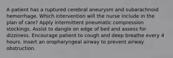 A patient has a ruptured cerebral aneurysm and subarachnoid hemorrhage. Which intervention will the nurse include in the plan of care? Apply intermittent pneumatic compression stockings. Assist to dangle on edge of bed and assess for dizziness. Encourage patient to cough and deep breathe every 4 hours. Insert an oropharyngeal airway to prevent airway obstruction.