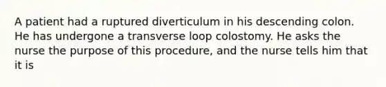 A patient had a ruptured diverticulum in his descending colon. He has undergone a transverse loop colostomy. He asks the nurse the purpose of this procedure, and the nurse tells him that it is