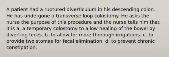 A patient had a ruptured diverticulum in his descending colon. He has undergone a transverse loop colostomy. He asks the nurse the purpose of this procedure and the nurse tells him that it is a. a temporary colostomy to allow healing of the bowel by diverting feces. b. to allow for more thorough irrigations. c. to provide two stomas for fecal elimination. d. to prevent chronic constipation.