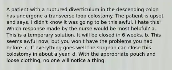 A patient with a ruptured diverticulum in the descending colon has undergone a transverse loop colostomy. The patient is upset and says, I didn't know it was going to be this awful. I hate this! Which response made by the nurse would be most helpful? a. This is a temporary solution. It will be closed in 6 weeks. b. This seems awful now, but you won't have the problems you had before. c. If everything goes well the surgeon can close this colostomy in about a year. d. With the appropriate pouch and loose clothing, no one will notice a thing.