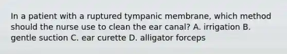 In a patient with a ruptured tympanic membrane, which method should the nurse use to clean the ear canal? A. irrigation B. gentle suction C. ear curette D. alligator forceps