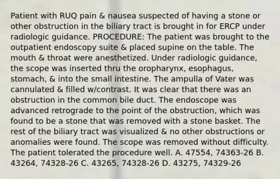 Patient with RUQ pain & nausea suspected of having a stone or other obstruction in the biliary tract is brought in for ERCP under radiologic guidance. PROCEDURE: The patient was brought to the outpatient endoscopy suite & placed supine on the table. The mouth & throat were anesthetized. Under radiologic guidance, the scope was inserted thru the oropharynx, esophagus, stomach, & into the small intestine. The ampulla of Vater was cannulated & filled w/contrast. It was clear that there was an obstruction in the common bile duct. The endoscope was advanced retrograde to the point of the obstruction, which was found to be a stone that was removed with a stone basket. The rest of the biliary tract was visualized & no other obstructions or anomalies were found. The scope was removed without difficulty. The patient tolerated the procedure well. A. 47554, 74363-26 B. 43264, 74328-26 C. 43265, 74328-26 D. 43275, 74329-26