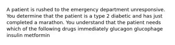 A patient is rushed to the emergency department unresponsive. You determine that the patient is a type 2 diabetic and has just completed a marathon. You understand that the patient needs which of the following drugs immediately glucagon glucophage insulin metformin