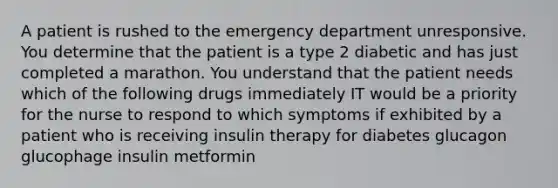 A patient is rushed to the emergency department unresponsive. You determine that the patient is a type 2 diabetic and has just completed a marathon. You understand that the patient needs which of the following drugs immediately IT would be a priority for the nurse to respond to which symptoms if exhibited by a patient who is receiving insulin therapy for diabetes glucagon glucophage insulin metformin