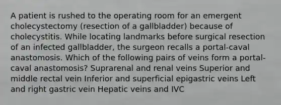 A patient is rushed to the operating room for an emergent cholecystectomy (resection of a gallbladder) because of cholecystitis. While locating landmarks before surgical resection of an infected gallbladder, the surgeon recalls a portal-caval anastomosis. Which of the following pairs of veins form a portal-caval anastomosis? Suprarenal and renal veins Superior and middle rectal vein Inferior and superficial epigastric veins Left and right gastric vein Hepatic veins and IVC