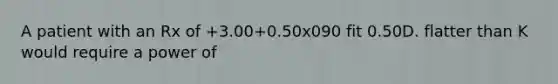 A patient with an Rx of +3.00+0.50x090 fit 0.50D. flatter than K would require a power of