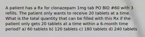 A patient has a Rx for clonazepam 1mg tab PO BID #60 with 3 refills. The patient only wants to receive 20 tablets at a time. What is the total quantity that can be filled with this Rx if the patient only gets 20 tablets at a time within a 6-month time period? a) 60 tablets b) 120 tablets c) 180 tablets d) 240 tablets