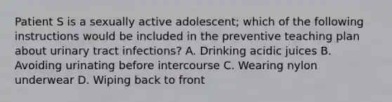 Patient S is a sexually active adolescent; which of the following instructions would be included in the preventive teaching plan about urinary tract infections? A. Drinking acidic juices B. Avoiding urinating before intercourse C. Wearing nylon underwear D. Wiping back to front