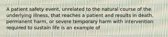 A patient safety event, unrelated to the natural course of the underlying illness, that reaches a patient and results in death, permanent harm, or severe temporary harm with intervention required to sustain life is an example of