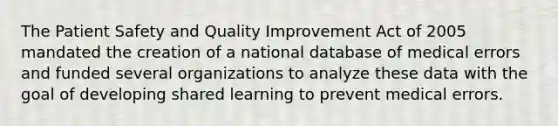 The Patient Safety and Quality Improvement Act of 2005 mandated the creation of a national database of medical errors and funded several organizations to analyze these data with the goal of developing shared learning to prevent medical errors.