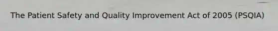 The Patient Safety and Quality Improvement Act of 2005 (PSQIA)